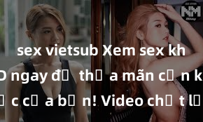 sex vietsub Xem sex không che HD ngay để thỏa mãn cơn khát tình dục của bạn! Video chất lượng cao, cảnh quay rõ nét, sẽ khiến bạn không thể rời mắt! Hãy trải nghiệm ngay!