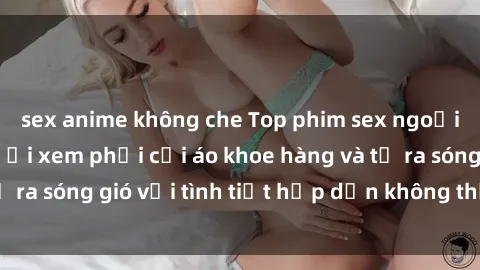 sex anime không che Top phim sex ngoại quốc khiến người xem phải cởi áo khoe hàng và tỏ ra sóng gió với tình tiết hấp dẫn không thể rời mắt