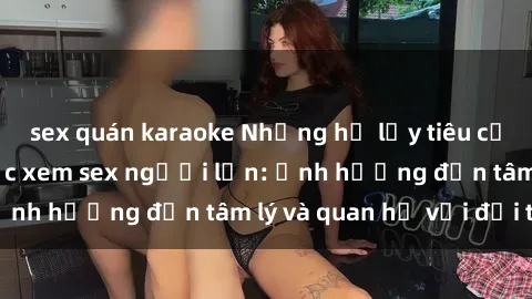 sex quán karaoke Những hệ lụy tiêu cực của việc tiếp tục xem sex người lớn: ảnh hưởng đến tâm lý và quan hệ với đối tác