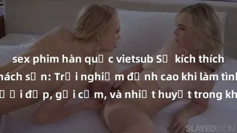 sex phim hàn quốc vietsub Sự kích thích với gái Việt tại khách sạn: Trải nghiệm đỉnh cao khi làm tình với người đẹp, gợi cảm, và nhiệt huyết trong không gian riêng tư và lãng mạn.