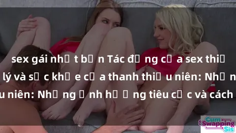 sex gái nhật bản Tác động của sex thiếu niên đối với tâm lý và sức khỏe của thanh thiếu niên: Những ảnh hưởng tiêu cực và cách giải quyết