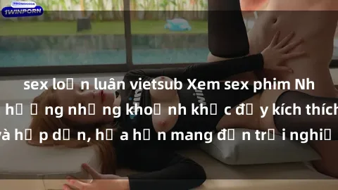 sex loạn luân vietsub Xem sex phim Nhật Bản vietsub tận hưởng những khoảnh khắc đầy kích thích và hấp dẫn, hứa hẹn mang đến trải nghiệm mới lạ và độc đáo.