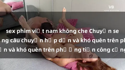 sex phim việt nam không che Chuyện sex trên xe bus: Những câu chuyện hấp dẫn và khó quên trên phương tiện công cộng