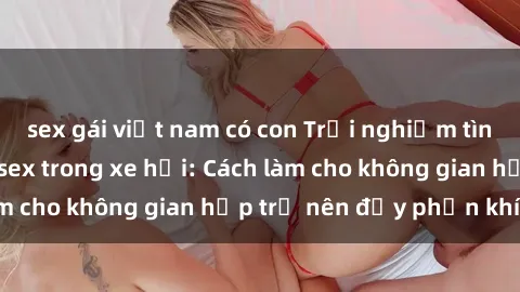 sex gái việt nam có con Trải nghiệm tình yêu mới mẻ với sex trong xe hơi: Cách làm cho không gian hẹp trở nên đầy phấn khích!