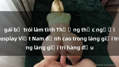 gái bị trói làm tình Thưởng thức người mẫu sex cosplay Việt Nam đỉnh cao trong làng giải trí hàng đầu