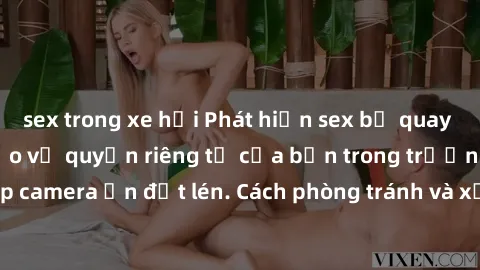 sex trong xe hơi Phát hiện sex bị quay lén: Cách xử lý và bảo vệ quyền riêng tư của bạn trong trường hợp camera ẩn đặt lén. Cách phòng tránh và xử lí tình huống này hiệu quả.