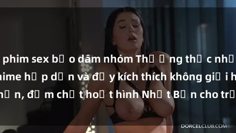 phim sex bạo dâm nhóm Thưởng thức những bộ phim sex anime hấp dẫn và đầy kích thích không giới hạn, đậm chất hoạt hình Nhật Bản cho trải nghiệm tuyệt vời!