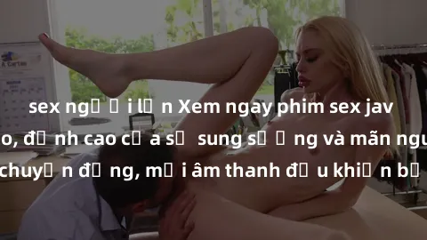 sex người lớn Xem ngay phim sex jav hd chất lượng cao, đỉnh cao của sự sung sướng và mãn nguyện. Mỗi cú chuyển động, mỗi âm thanh đều khiến bạn ngất ngây trong niềm hạnh phúc.