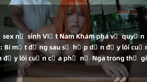 sex nữ sinh Việt Nam Khám phá vẻ quyến rũ của sex gái Nga: Bí mật đằng sau sự hấp dẫn đầy lôi cuốn của phụ nữ Nga trong thế giới tình dục