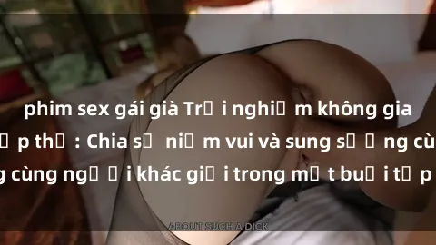 phim sex gái già Trải nghiệm không gian mới lạ với sex tập thể: Chia sẻ niềm vui và sung sướng cùng người khác giới trong một buổi tập thể đầy cảm xúc.