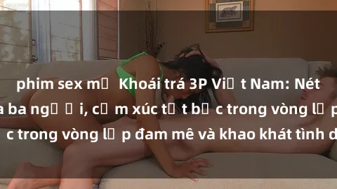 phim sex mỹ Khoái trá 3P Việt Nam: Nét đẹp dịu dàng của ba người, cảm xúc tột bậc trong vòng lặp đam mê và khao khát tình dục.