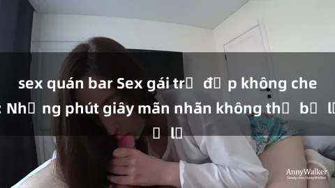 sex quán bar Sex gái trẻ đẹp không che: Những phút giây mãn nhãn không thể bỏ lỡ