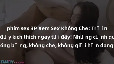 phim sex 3P Xem Sex Không Che: Trải nghiệm mới lạ và đầy kích thích ngay tại đây! Những cảnh quay nóng bỏng, không che, không giới hạn đang chờ đón bạn. Đừng bỏ lỡ!