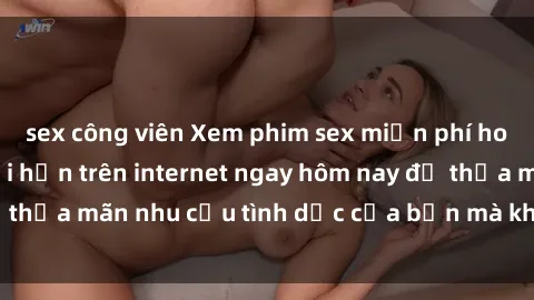 sex công viên Xem phim sex miễn phí hoàn toàn không giới hạn trên internet ngay hôm nay để thỏa mãn nhu cầu tình dục của bạn mà không tốn chi phí.