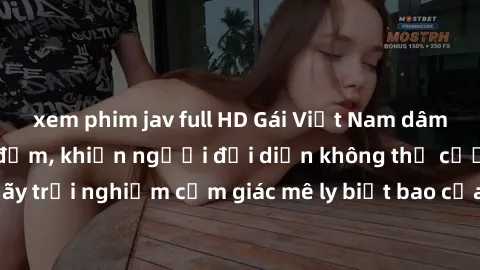 xem phim jav full HD Gái Việt Nam dâm đãng làm tình say đắm, khiến người đối diện không thể cưỡng lại được. Hãy trải nghiệm cảm giác mê ly biết bao của phong cách yêu đương đậm chất dân tộc!