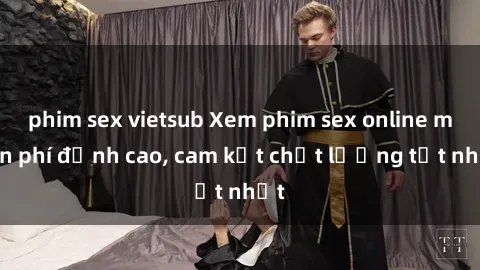 phim sex vietsub Xem phim sex online miễn phí đỉnh cao, cam kết chất lượng tốt nhất