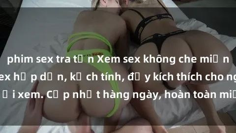 phim sex tra tấn Xem sex không che miễn phí - Những clip sex hấp dẫn, kịch tính, đầy kích thích cho người xem. Cập nhật hàng ngày, hoàn toàn miễn phí, độ phân giải cao.