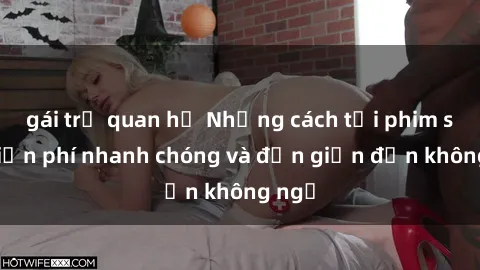 gái trẻ quan hệ Những cách tải phim sex miễn phí nhanh chóng và đơn giản đến không ngờ