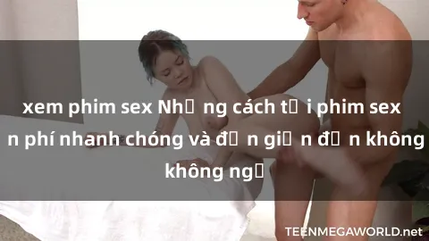 xem phim sex Những cách tải phim sex miễn phí nhanh chóng và đơn giản đến không ngờ