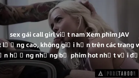 sex gái call girl việt nam Xem phim JAV HD miễn phí chất lượng cao, không giới hạn trên các trang web uy tín. Yên tâm tận hưởng những bộ phim hot nhất với độ nét sắc sảo, đẹp mắt ngay tại nhà. Hãy trả