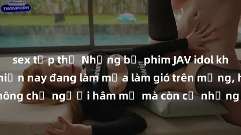 sex tập thể Những bộ phim JAV idol không che hot nhất hiện nay đang làm mưa làm gió trên mạng, hấp dẫn không chỉ người hâm mộ mà còn cả những ai mới tìm hiểu về thể loại này!