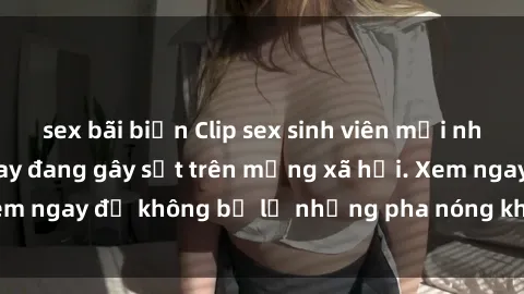sex bãi biển Clip sex sinh viên mới nhất hot nhất năm nay đang gây sốt trên mạng xã hội. Xem ngay để không bỏ lỡ những pha nóng không thể bỏ qua!