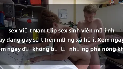 sex Việt Nam Clip sex sinh viên mới nhất hot nhất năm nay đang gây sốt trên mạng xã hội. Xem ngay để không bỏ lỡ những pha nóng không thể bỏ qua!
