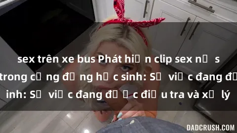 sex trên xe bus Phát hiện clip sex nữ sinh gây chấn động trong cộng đồng học sinh: Sự việc đang được điều tra và xử lý