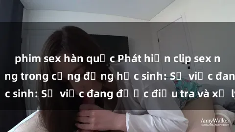phim sex hàn quốc Phát hiện clip sex nữ sinh gây chấn động trong cộng đồng học sinh: Sự việc đang được điều tra và xử lý