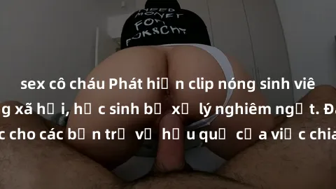sex cô cháu Phát hiện clip nóng sinh viên gây sốt trên mạng xã hội, học sinh bị xử lý nghiêm ngặt. Đây là cảnh giác cho các bạn trẻ về hậu quả của việc chia sẻ thông tin trái phép trên internet.