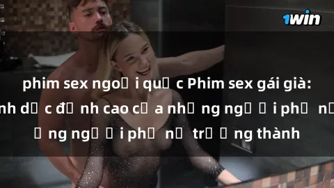 phim sex ngoại quốc Phim sex gái già: Trải nghiệm tình dục đỉnh cao của những người phụ nữ trưởng thành