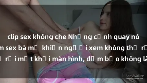 clip sex không che Những cảnh quay nóng bỏng trong phim sex bà mẹ khiến người xem không thể rời mắt khỏi màn hình, đảm bảo không làm bạn thất vọng!