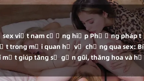 sex việt nam cưỡng hiếp Phương pháp tăng cường gắn kết trong mối quan hệ vợ chồng qua sex: Bí mật giúp tăng sự gần gũi, thăng hoa và hạnh phúc cho cặp đôi