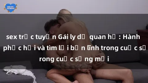 sex trực tuyến Gái ly dị quan hệ: Hành trình tự phục hồi và tìm lại bản lĩnh trong cuộc sống mới