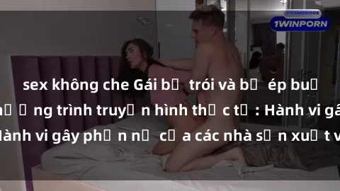 sex không che Gái bị trói và bị ép buộc làm tình trong chương trình truyền hình thực tế: Hành vi gây phẫn nộ của các nhà sản xuất và người xem.