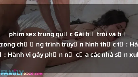 phim sex trung quốc Gái bị trói và bị ép buộc làm tình trong chương trình truyền hình thực tế: Hành vi gây phẫn nộ của các nhà sản xuất và người xem.