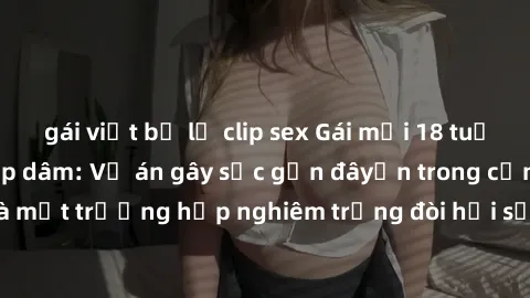 gái việt bị lộ clip sex Gái mới 18 tuổi bị trói và bị hiếp dâm: Vụ án gây sốc gần đâyến trong cộng đồng. Đây là một trường hợp nghiêm trọng đòi hỏi sự can thiệp mạnh mẽ từ phía công lý.