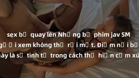 sex bị quay lén Những bộ phim jav SM không che khiến người xem không thể rời mắt. Điểm nổi bật của thể loại này là sự tinh tế trong cách thể hiện cảm xúc và sự hấp dẫn của những cảnh quay.