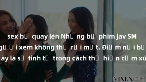 sex bị quay lén Những bộ phim jav SM không che khiến người xem không thể rời mắt. Điểm nổi bật của thể loại này là sự tinh tế trong cách thể hiện cảm xúc và sự hấp dẫn của những cảnh quay.