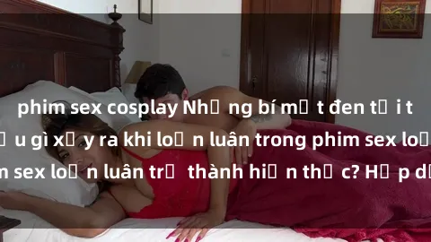 phim sex cosplay Những bí mật đen tối trong gia đình: Điều gì xảy ra khi loạn luân trong phim sex loạn luân trở thành hiện thực? Hấp dẫn và gây sốc!