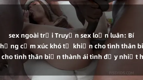 sex ngoài trời Truyện sex loạn luân: Bí mật gia đình và những cảm xúc khó tả khiến cho tình thân biến thành ái tình đầy nhiệt huyết