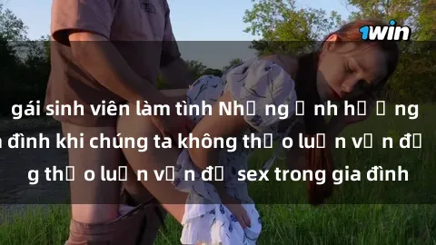 gái sinh viên làm tình Những ảnh hưởng đến tình cảm gia đình khi chúng ta không thảo luận vấn đề sex trong gia đình