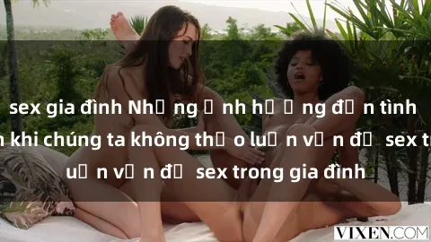 sex gia đình Những ảnh hưởng đến tình cảm gia đình khi chúng ta không thảo luận vấn đề sex trong gia đình