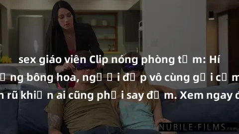 sex giáo viên Clip nóng phòng tắm: Hít thở nồng nàn hương bông hoa, người đẹp vô cùng gợi cảm và quyến rũ khiến ai cũng phải say đắm. Xem ngay để trải nghiệm điều đặc biệt!