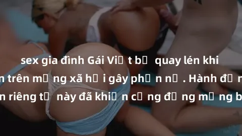 sex gia đình Gái Việt bị quay lén khi tắm, clip lan truyền trên mạng xã hội gây phẫn nộ. Hành động vi phạm quyền riêng tư này đã khiến cộng đồng mạng bức xúc và đòi trừng phạt thật nghiêm khắc.