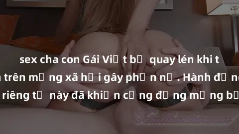 sex cha con Gái Việt bị quay lén khi tắm, clip lan truyền trên mạng xã hội gây phẫn nộ. Hành động vi phạm quyền riêng tư này đã khiến cộng đồng mạng bức xúc và đòi trừng phạt thật nghiêm khắc.