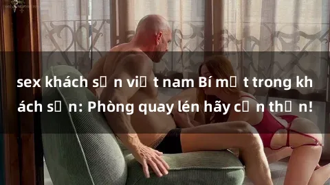 sex khách sạn việt nam Bí mật trong khách sạn: Phòng quay lén hãy cẩn thận!