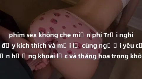phim sex không che miễn phí Trải nghiệm sex phòng tắm đầy kích thích và mới lạ cùng người yêu của bạn! Tận hưởng khoái lạc và thăng hoa trong không gian tắm ấm áp và gợi cảm.
