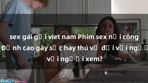 sex gái gọi viet nam Phim sex nơi công cộng: Đỉnh cao gây sốc hay thú vị đối với người xem?