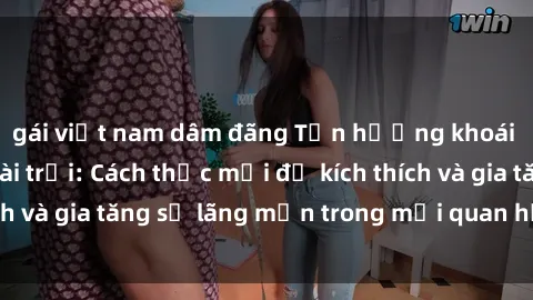 gái việt nam dâm đãng Tận hưởng khoái cảm với sex ngoài trời: Cách thức mới để kích thích và gia tăng sự lãng mạn trong mối quan hệ của bạn!